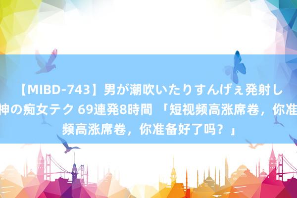 【MIBD-743】男が潮吹いたりすんげぇ発射しちゃう！ 女神の痴女テク 69連発8時間 「短视频高涨席卷，你准备好了吗？」