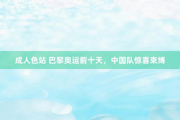 成人色站 巴黎奥运前十天，中国队惊喜束缚