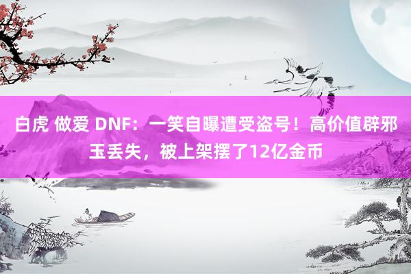 白虎 做爱 DNF：一笑自曝遭受盗号！高价值辟邪玉丢失，被上架摆了12亿金币