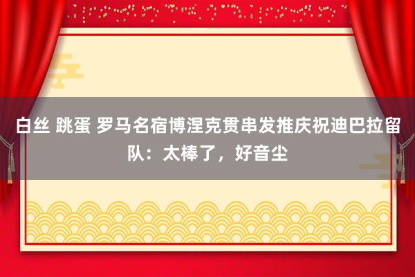 白丝 跳蛋 罗马名宿博涅克贯串发推庆祝迪巴拉留队：太棒了，好音尘