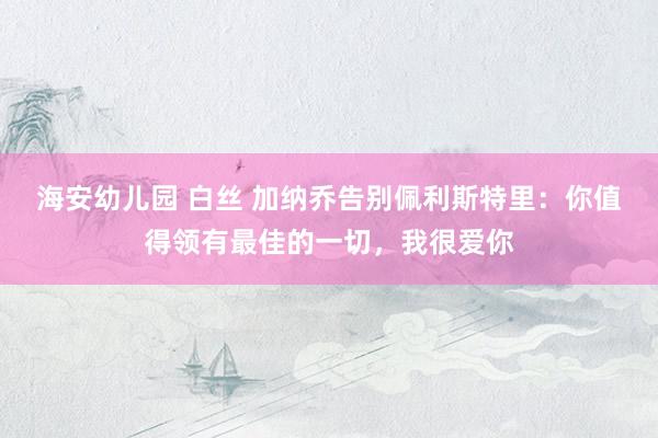 海安幼儿园 白丝 加纳乔告别佩利斯特里：你值得领有最佳的一切，我很爱你