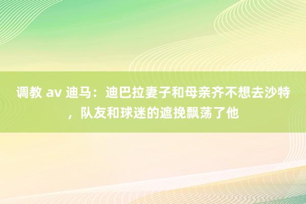 调教 av 迪马：迪巴拉妻子和母亲齐不想去沙特，队友和球迷的遮挽飘荡了他