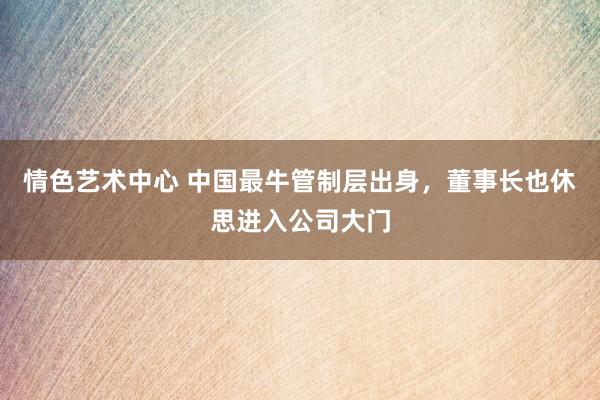 情色艺术中心 中国最牛管制层出身，董事长也休思进入公司大门