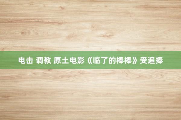电击 调教 原土电影《临了的棒棒》受追捧