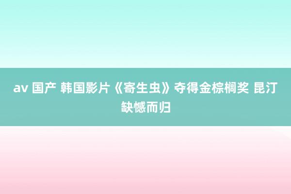 av 国产 韩国影片《寄生虫》夺得金棕榈奖 昆汀缺憾而归