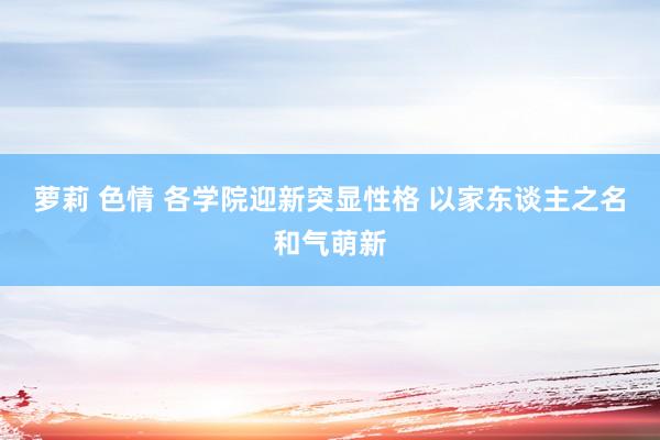 萝莉 色情 各学院迎新突显性格 以家东谈主之名和气萌新