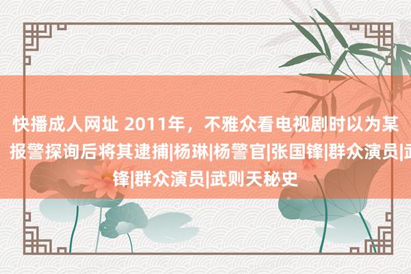 快播成人网址 2011年，不雅众看电视剧时以为某演员眼熟，报警探询后将其逮捕|杨琳|杨警官|张国锋|群众演员|武则天秘史