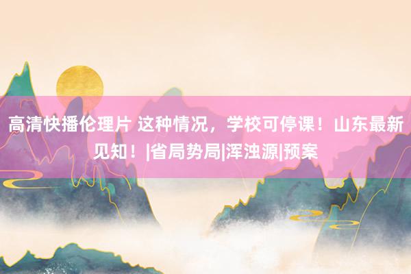 高清快播伦理片 这种情况,学校可停课!山东最新见知!|省局势局|浑浊源|预案