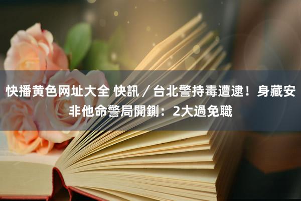 快播黄色网址大全 快訊/台北警持毒遭逮!身藏安非他命 警局開鍘:2大過免職