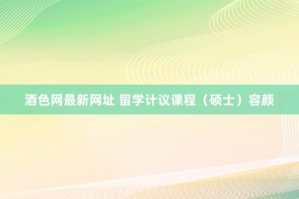 酒色网最新网址 留学计议课程（硕士）容颜