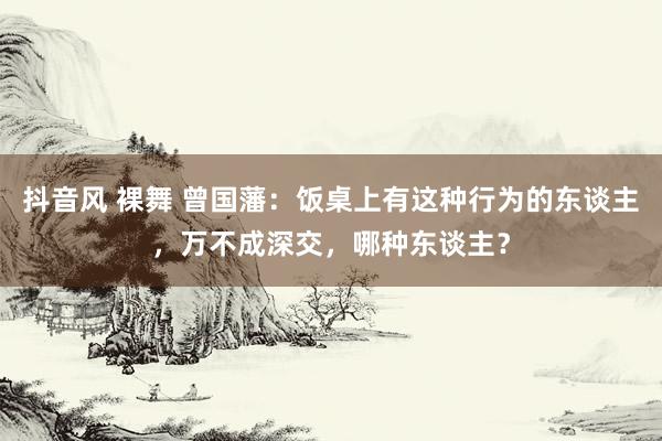 抖音风 裸舞 曾国藩：饭桌上有这种行为的东谈主，万不成深交，哪种东谈主？