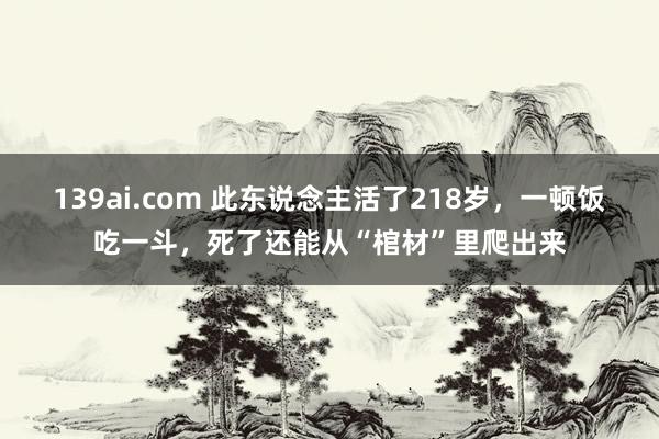 139ai.com 此东说念主活了218岁，一顿饭吃一斗，死了还能从“棺材”里爬出来