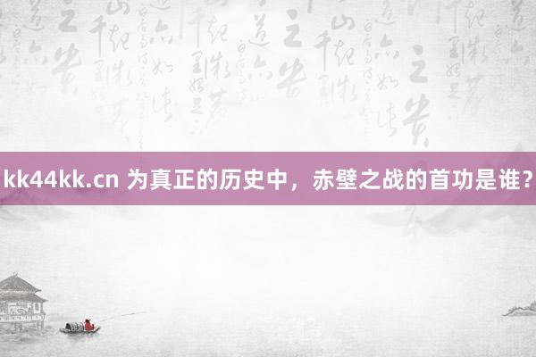 kk44kk.cn 为真正的历史中，赤壁之战的首功是谁？