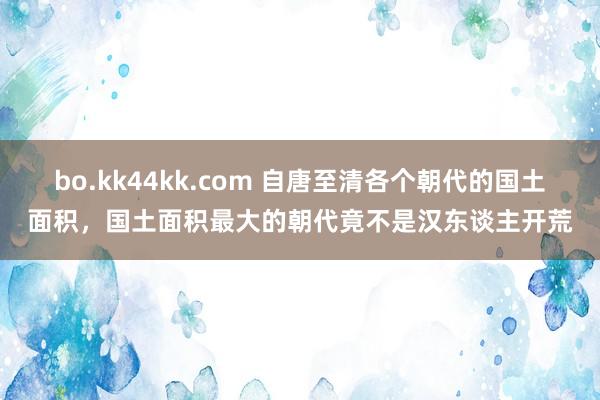 bo.kk44kk.com 自唐至清各个朝代的国土面积，国土面积最大的朝代竟不是汉东谈主开荒