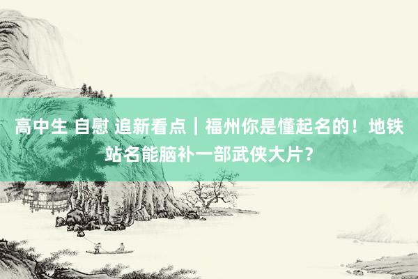 高中生 自慰 追新看点｜福州你是懂起名的！地铁站名能脑补一部武侠大片？