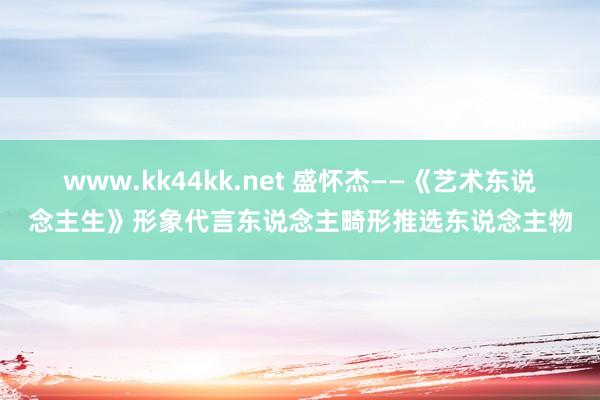 www.kk44kk.net 盛怀杰——《艺术东说念主生》形象代言东说念主畸形推选东说念主物