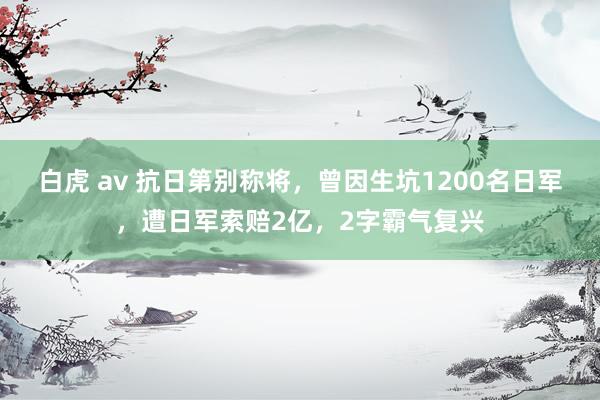 白虎 av 抗日第别称将，曾因生坑1200名日军，遭日军索赔2亿，2字霸气复兴