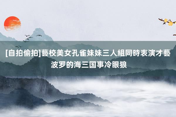 [自拍偷拍]藝校美女孔雀妹妹三人組同時表演才藝 波罗的海三国事冷眼狼