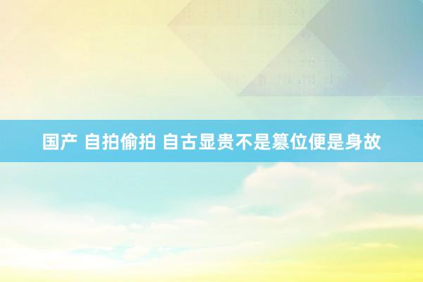 国产 自拍偷拍 自古显贵不是篡位便是身故