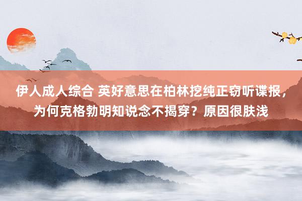伊人成人综合 英好意思在柏林挖纯正窃听谍报，为何克格勃明知说念不揭穿？原因很肤浅