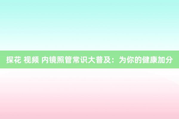 探花 视频 内镜照管常识大普及：为你的健康加分
