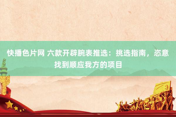 快播色片网 六款开辟腕表推选：挑选指南，恣意找到顺应我方的项目