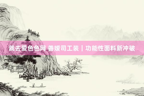 就去爱色色网 善嫒司工装｜功能性面料新冲破