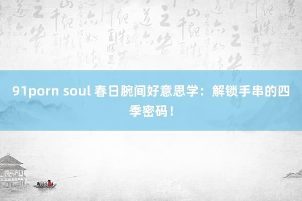 91porn soul 春日腕间好意思学：解锁手串的四季密码！