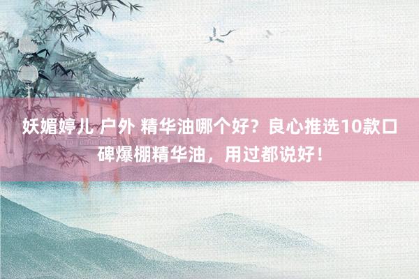 妖媚婷儿 户外 精华油哪个好？良心推选10款口碑爆棚精华油，用过都说好！