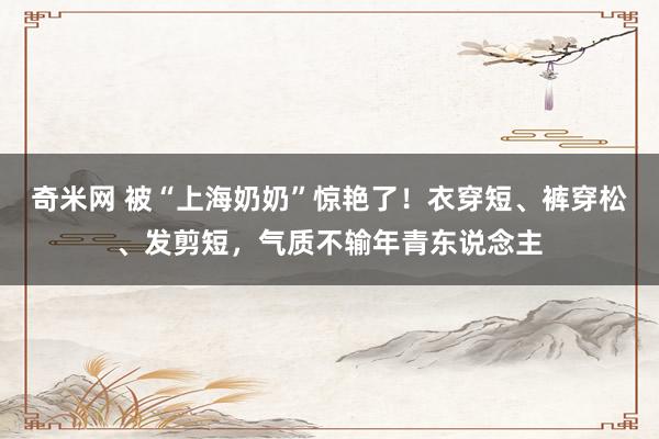 奇米网 被“上海奶奶”惊艳了！衣穿短、裤穿松、发剪短，气质不输年青东说念主