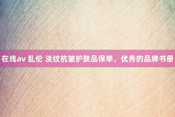 在线av 乱伦 淡纹抗皱护肤品保举，优秀的品牌书册