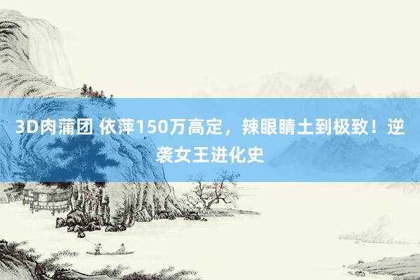 3D肉蒲团 依萍150万高定，辣眼睛土到极致！逆袭女王进化史