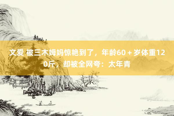 文爱 被三木姆妈惊艳到了，年龄60＋岁体重120斤，却被全网夸：太年青