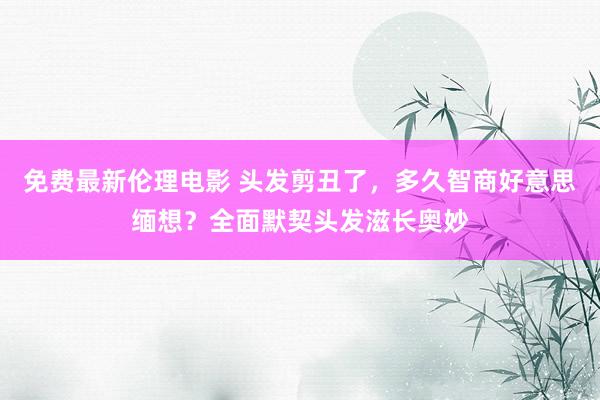 免费最新伦理电影 头发剪丑了，多久智商好意思缅想？全面默契头发滋长奥妙