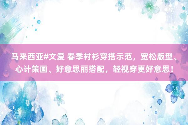马来西亚#文爱 春季衬衫穿搭示范，宽松版型、心计策画、好意思丽搭配，轻视穿更好意思！