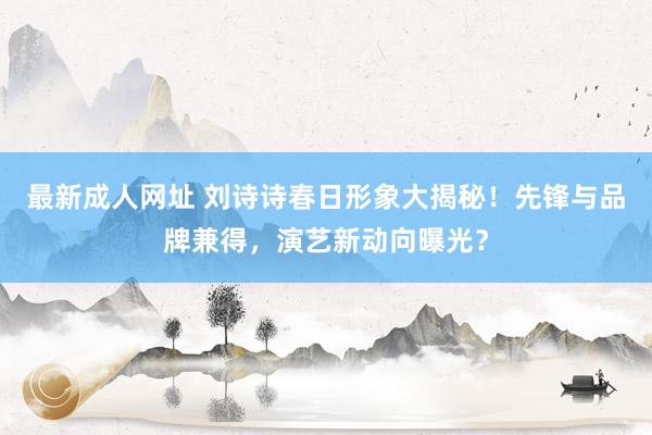 最新成人网址 刘诗诗春日形象大揭秘！先锋与品牌兼得，演艺新动向曝光？