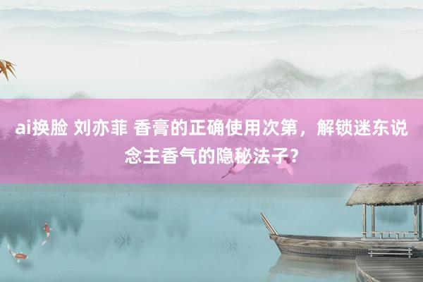 ai换脸 刘亦菲 香膏的正确使用次第，解锁迷东说念主香气的隐秘法子？