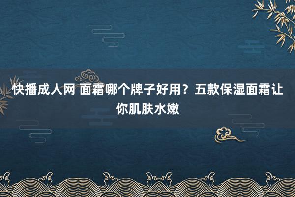 快播成人网 面霜哪个牌子好用？五款保湿面霜让你肌肤水嫩