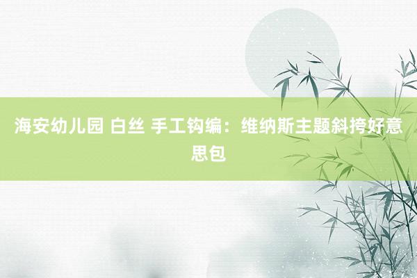 海安幼儿园 白丝 手工钩编：维纳斯主题斜挎好意思包