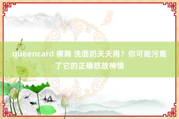 queencard 裸舞 洗面奶天天用？你可能污蔑了它的正确怒放神情