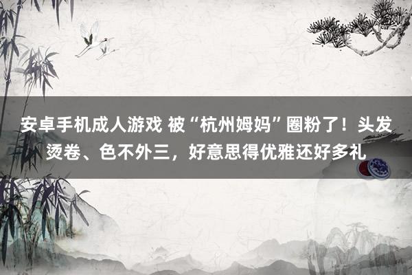 安卓手机成人游戏 被“杭州姆妈”圈粉了！头发烫卷、色不外三，好意思得优雅还好多礼