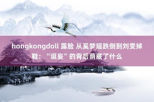 hongkongdoll 露脸 从奚梦瑶跌倒到刘雯掉鞋：“诞妄”的背后荫藏了什么