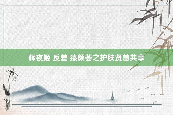 辉夜姬 反差 臻颜荟之护肤贤慧共享