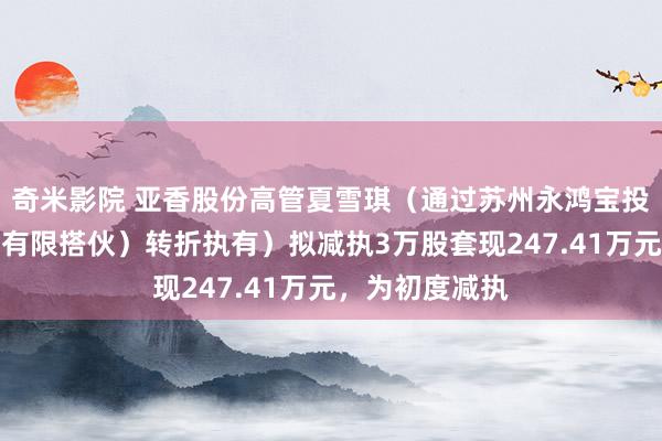 奇米影院 亚香股份高管夏雪琪（通过苏州永鸿宝投资责罚中心（有限搭伙）转折执有）拟减执3万股套现247.41万元，为初度减执