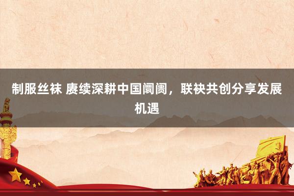 制服丝袜 赓续深耕中国阛阓，联袂共创分享发展机遇