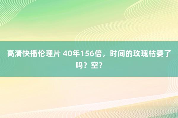 高清快播伦理片 40年156倍，时间的玫瑰枯萎了吗？空？