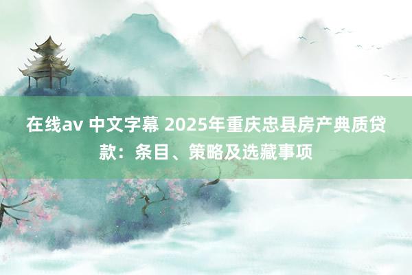 在线av 中文字幕 2025年重庆忠县房产典质贷款：条目、策略及选藏事项