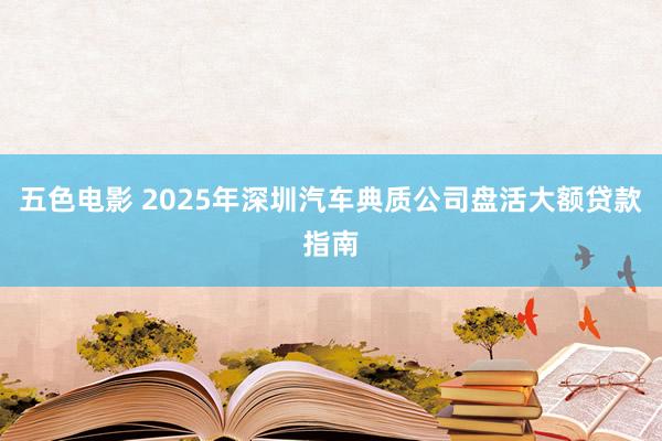 五色电影 2025年深圳汽车典质公司盘活大额贷款指南
