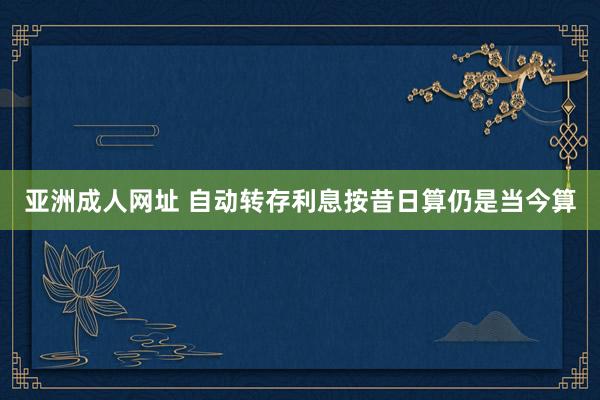 亚洲成人网址 自动转存利息按昔日算仍是当今算