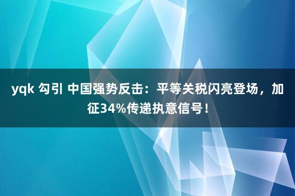 yqk 勾引 中国强势反击：平等关税闪亮登场，加征34%传递执意信号！
